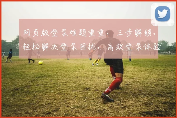网页版登录难题重重，三步解锁，轻松解决登录困扰，高效登录体验，一触即达