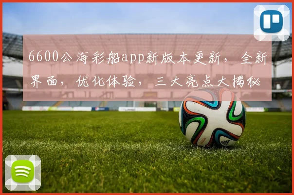 6600公海彩船app新版本更新，全新界面，优化体验，三大亮点大揭秘，不容错过