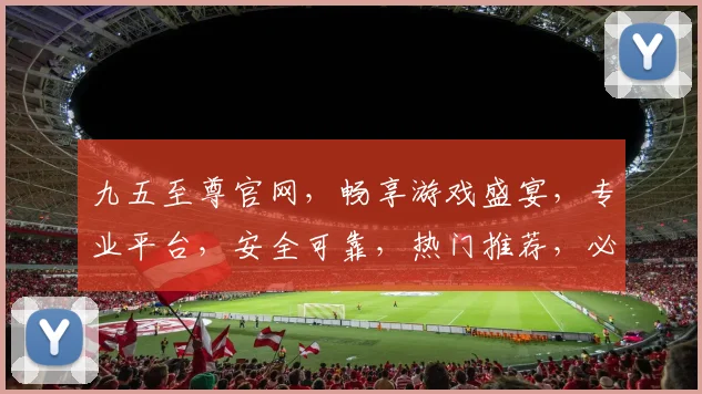 九五至尊官网，畅享游戏盛宴，专业平台，安全可靠，热门推荐，必看攻略