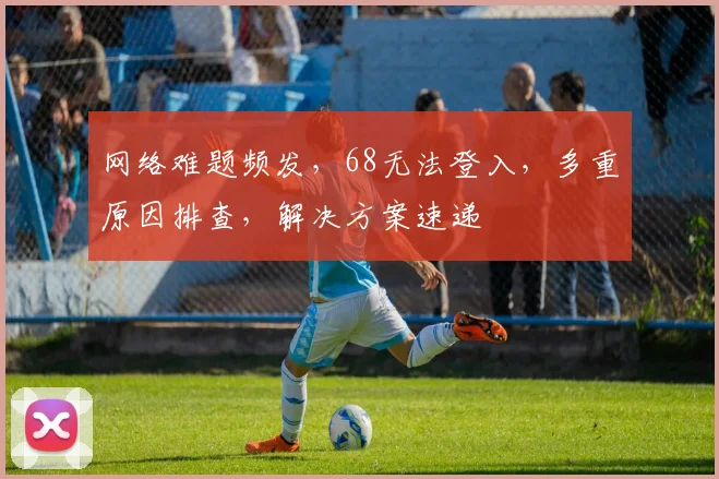 网络难题频发，68无法登入，多重原因排查，解决方案速递