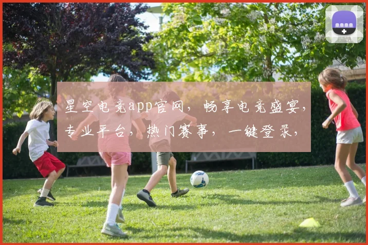 星空电竞app官网，畅享电竞盛宴，专业平台，热门赛事，一键登录，尽在掌握，三重福利等你来
